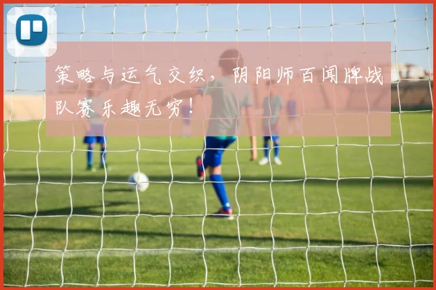 策略与运气交织，阴阳师百闻牌战队赛乐趣无穷！