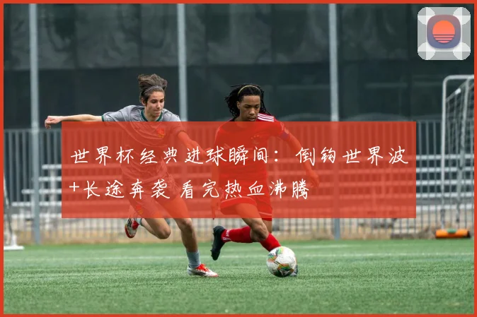 世界杯经典进球瞬间：倒钩世界波+长途奔袭 看完热血沸腾