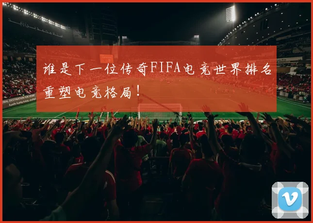 谁是下一位传奇FIFA电竞世界排名重塑电竞格局!