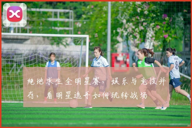 绝地求生全明星赛,娱乐与竞技并存,看明星选手如何玩转战场