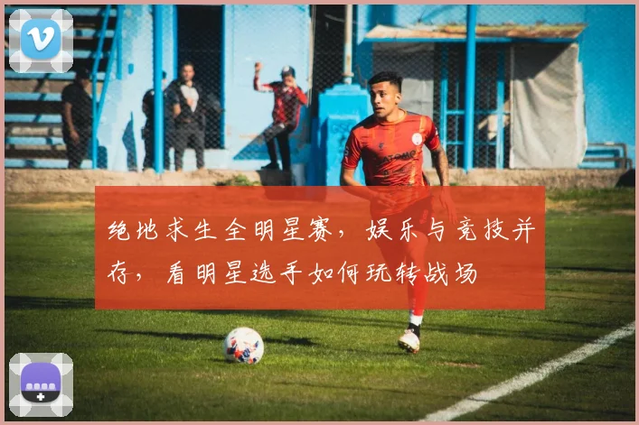 绝地求生全明星赛,娱乐与竞技并存,看明星选手如何玩转战场