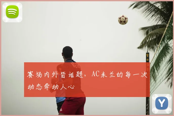 赛场内外皆话题，AC米兰的每一次动态牵动人心