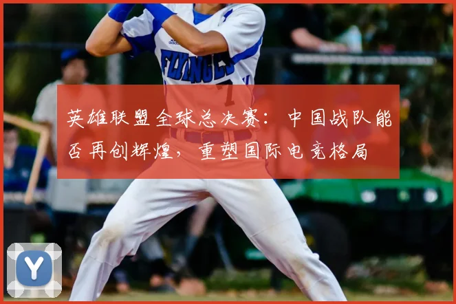 英雄联盟全球总决赛：中国战队能否再创辉煌，重塑国际电竞格局