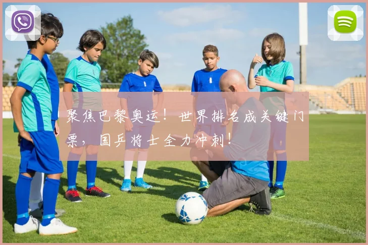 聚焦巴黎奥运！世界排名成关键门票，国乒将士全力冲刺！