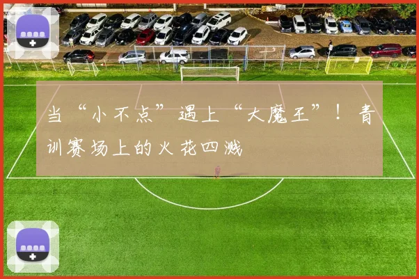 当“小不点”遇上“大魔王”！青训赛场上的火花四溅